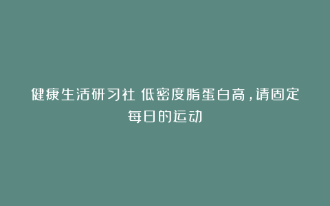 健康生活研习社：低密度脂蛋白高，请固定每日的运动！