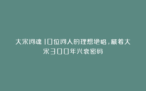大宋词魂：10位词人的理想绝唱，藏着大宋300年兴衰密码