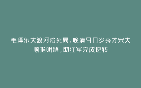 毛泽东大渡河陷死局，晚清90岁秀才宋大顺指明路，助红军完成逆转
