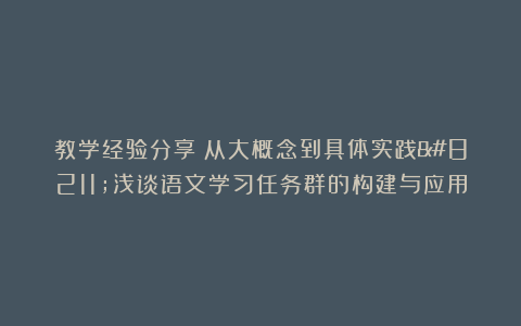 教学经验分享：从大概念到具体实践–浅谈语文学习任务群的构建与应用