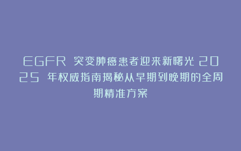EGFR 突变肺癌患者迎来新曙光！2025 年权威指南揭秘从早期到晚期的全周期精准方案