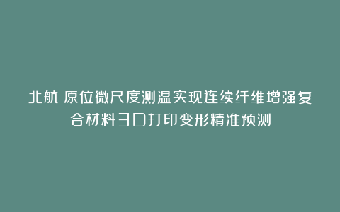 北航：原位微尺度测温实现连续纤维增强复合材料3D打印变形精准预测