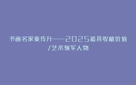 书画名家秦传升——2025最具收藏价值/艺术领军人物