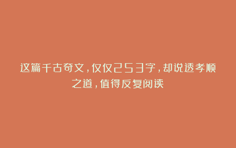 这篇千古奇文，仅仅253字，却说透孝顺之道，值得反复阅读！
