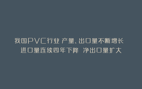 我国PVC行业：产量、出口量不断增长 进口量连续四年下降 净出口量扩大
