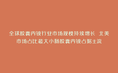 全球胶囊内镜行业市场规模持续增长 北美市场占比最大小肠胶囊内镜占据主流