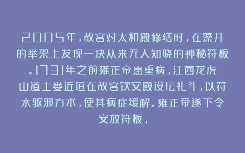 2005年，故宫对太和殿修缮时，在藻井的举架上发现一块从来无人知晓的神秘符板。1731年之前雍正帝患重病，江西龙虎山道士娄近垣在故宫钦安殿设坛礼斗，以符水驱邪方术，使其病症缓解。雍正帝遂下令安放符板，
