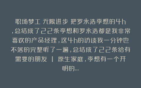 职场梦工：无限进步！把罗永浩李想的4h，总结成了22条李想和罗永浩都是我非常喜欢的产品经理，这4h的访谈我一分钟也不落的完整听了一遍，总结成了22条给有需要的朋友 1 原生家庭，李想有一个开明的…