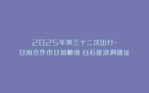 2025年第三十二次出行–甘南合作市甘加秘境（白石崖溶洞遗址）