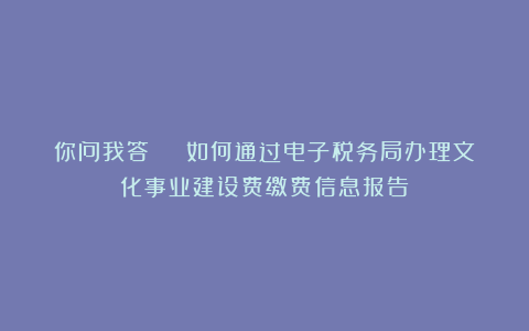 你问我答 | 如何通过电子税务局办理文化事业建设费缴费信息报告？