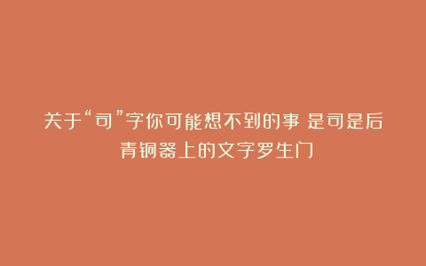 关于“司”字你可能想不到的事：是司是后？青铜器上的文字罗生门