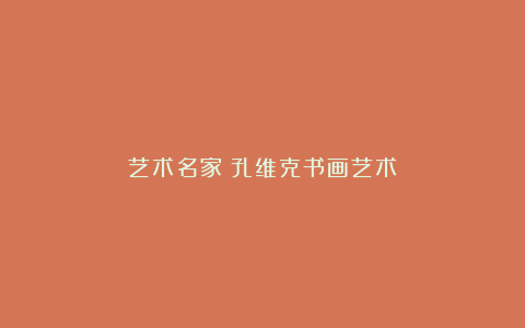 艺术名家｜孔维克书画艺术