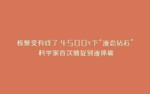 核聚变有戏了？4500℃下“液态钻石”！科学家首次捕捉到液体碳