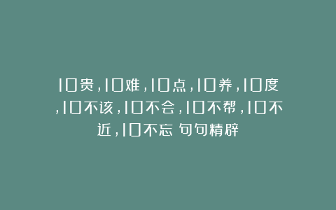 10贵，10难，10点，10养，10度，10不该，10不会，10不帮，10不近，10不忘（句句精辟）