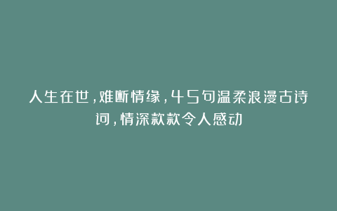 人生在世，难断情缘，45句温柔浪漫古诗词，情深款款令人感动