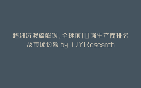 超细沉淀硫酸钡，全球前10强生产商排名及市场份额（by QYResearch）
