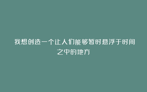 〓我想创造一个让人们能够暂时悬浮于时间之中的地方