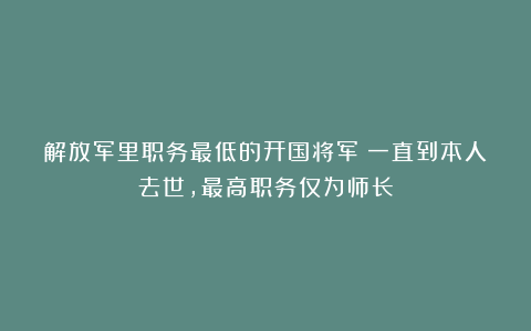 解放军里职务最低的开国将军：一直到本人去世，最高职务仅为师长