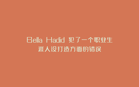 Bella Hadid 犯了一个职业生涯人设打造方面的错误