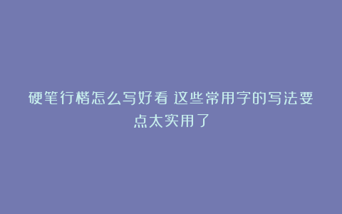 硬笔行楷怎么写好看？这些常用字的写法要点太实用了