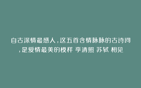 自古深情最感人，这五首含情脉脉的古诗词，是爱情最美的模样|李清照|苏轼|相见