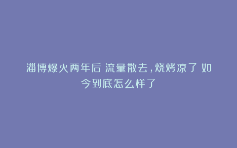 淄博爆火两年后！流量散去，烧烤凉了？如今到底怎么样了？