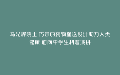 马光辉院士：巧妙的药物递送设计助力人类健康（面向中学生科普演讲）