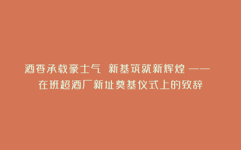 酒香承载豪士气 新基筑就新辉煌 —— 在班超酒厂新址奠基仪式上的致辞