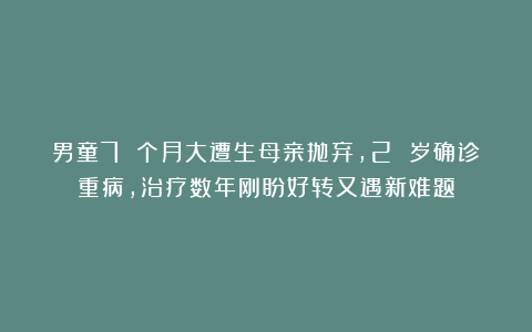 男童7 个月大遭生母亲抛弃，2 岁确诊重病，治疗数年刚盼好转又遇新难题