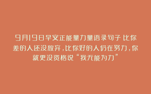 9月19日早安正能量力量语录句子：比你差的人还没放弃，比你好的人仍在努力，你就更没资格说：“我无能为力”！
