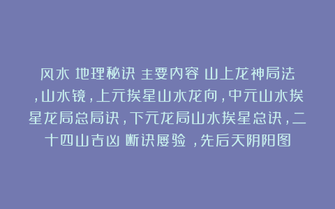 风水《地理秘诀》主要内容：山上龙神局法，山水镜，上元挨星山水龙向，中元山水挨星龙局总局诀，下元龙局山水挨星总诀，二十四山吉凶（断诀屡验），先后天阴阳图