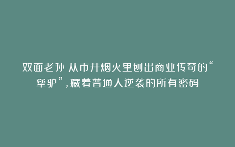 双面老孙：从市井烟火里刨出商业传奇的“犟驴”，藏着普通人逆袭的所有密码