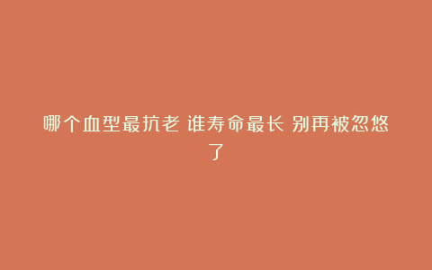 哪个血型最抗老？谁寿命最长？别再被忽悠了！