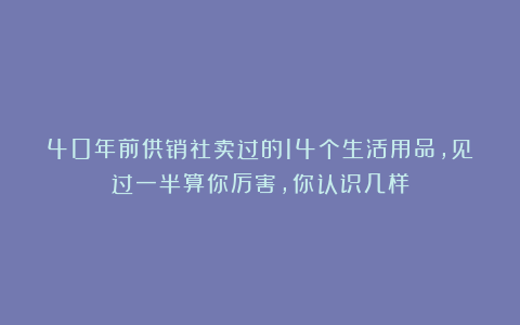 40年前供销社卖过的14个生活用品，见过一半算你厉害，你认识几样