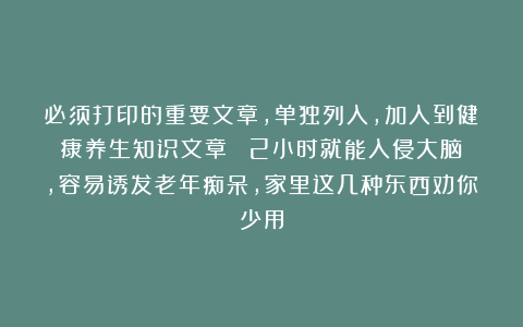 必须打印的重要文章，单独列入，加入到健康养生知识文章！！！2小时就能入侵大脑，容易诱发老年痴呆，家里这几种东西劝你少用