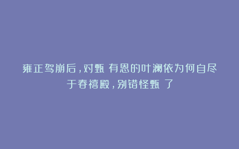 雍正驾崩后，对甄嬛有恩的叶澜依为何自尽于春禧殿，别错怪甄嬛了