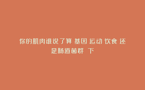 你的肌肉谁说了算？基因？运动？饮食？还是肠道菌群？（下）