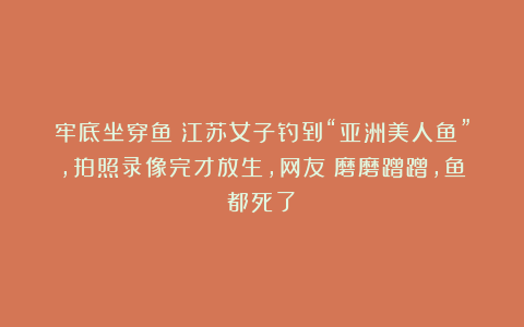 牢底坐穿鱼？江苏女子钓到“亚洲美人鱼”，拍照录像完才放生，网友：磨磨蹭蹭，鱼都死了！