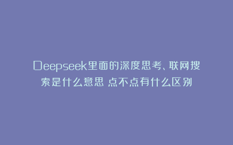 Deepseek里面的深度思考、联网搜索是什么意思？点不点有什么区别？