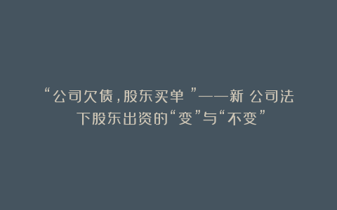 “公司欠债，股东买单？”——新《公司法》下股东出资的“变”与“不变”
