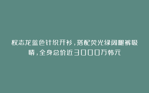 权志龙蓝色针织开衫，搭配荧光绿阔腿裤吸睛，全身总价近3000万韩元