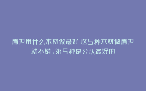 扁担用什么木材做最好？这5种木材做扁担就不错，第5种是公认最好的