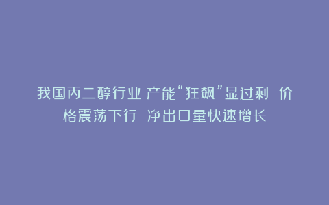 我国丙二醇行业：产能“狂飙”显过剩 价格震荡下行 净出口量快速增长