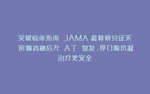 突破临床指南！《JAMA》最新研究证实：房颤消融后无 AT 复发，停口服抗凝治疗更安全