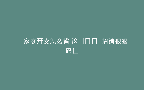 🌟家庭开支怎么省？这 100 招请狠狠码住