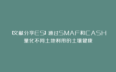 【文献分享ES】通过SMAF和CASH量化不同土地利用的土壤健康