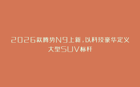 2026款腾势N9上新，以科技豪华定义大型SUV标杆