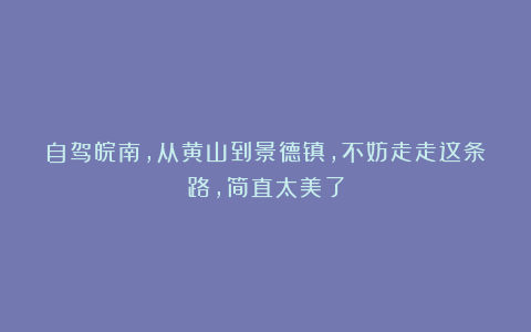 自驾皖南，从黄山到景德镇，不妨走走这条路，简直太美了