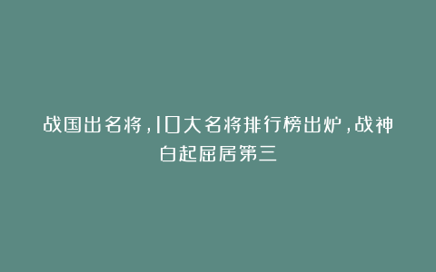 战国出名将，10大名将排行榜出炉，战神白起屈居第三
