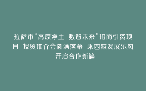 拉萨市“高原净土 数智未来”招商引资项目 投资推介会圆满落幕 乘西藏发展东风 开启合作新篇